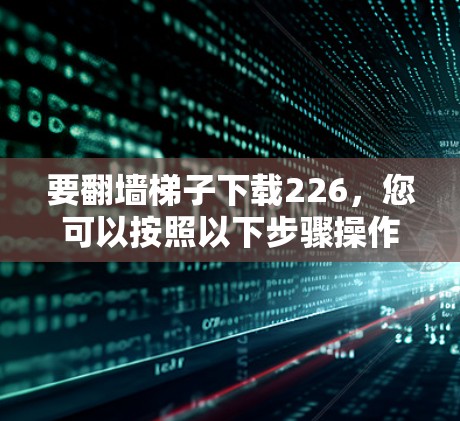 要翻墙梯子下载226,您可以按照以下步骤操作 要翻墙梯子下载226,您可以按照以下步骤操作