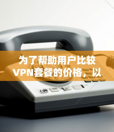 为了帮助用户比较VPN套餐的价格，以下是一些系统化的步骤和建议，供参考