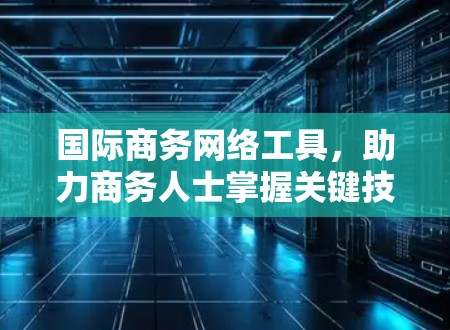国际商务网络工具,助力商务人士掌握关键技能 国际商务网络工具,助力商务人士掌握关键技能