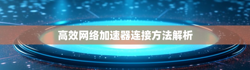 高效网络加速器连接方法解析 高效网络加速器连接方法解析