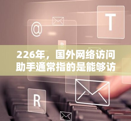 226年,国外网络访问助手通常指的是能够访问互联网的设备或软件,这些设备或软件在226年仍然能够正常工作并支持互联网功能。以下是226年可能的国外网络访问助手设备或软件 226年,国外网络访问助手通常指的是能够访问互联网的设备或软件,这些设备或软件在226年仍然能够正常工作并支持互联网功能。以下是226年可能的国外网络访问助手设备或软件