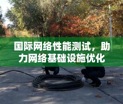 国际网络性能测试,助力网络基础设施优化 国际网络性能测试,助力网络基础设施优化