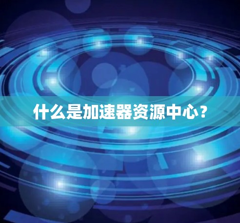 什么是加速器资源中心? 什么是加速器资源中心?