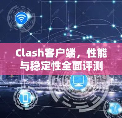 Clash客户端,性能与稳定性全面评测 Clash客户端,性能与稳定性全面评测