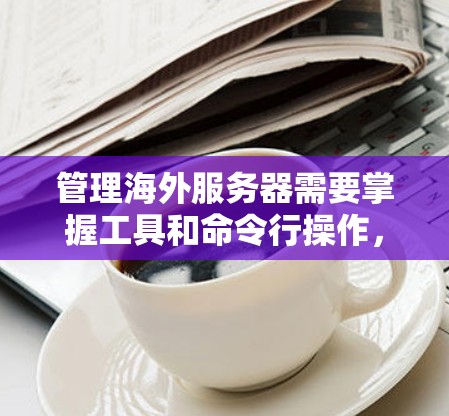 管理海外服务器需要掌握工具和命令行操作，以下是详细的步骤和建议