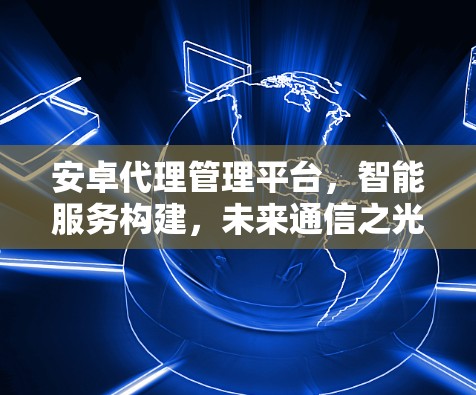 安卓代理管理平台，智能服务构建，未来通信之光