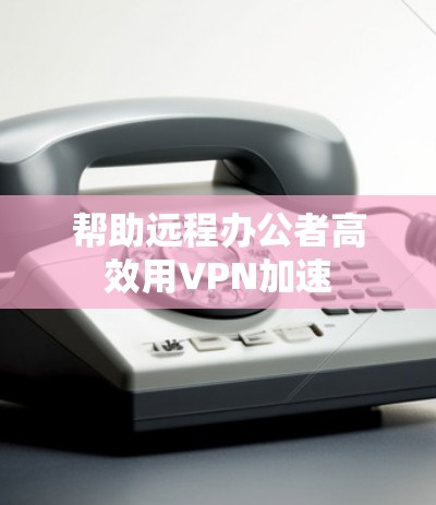 帮助远程办公者高效用VPN加速