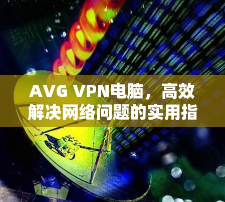 AVG VPN电脑,高效解决网络问题的实用指南 AVG VPN电脑,高效解决网络问题的实用指南
