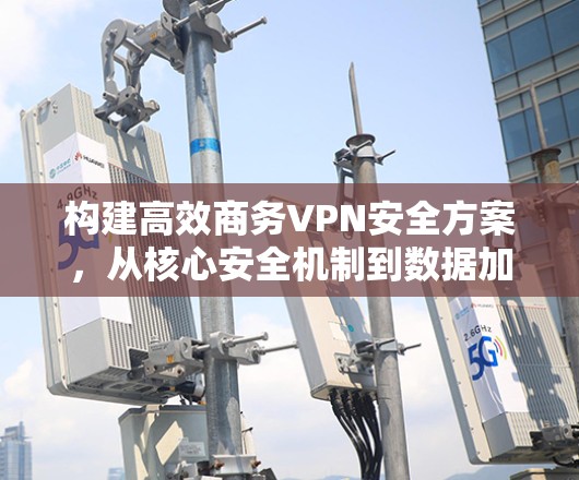 构建高效商务VPN安全方案,从核心安全机制到数据加密与合规管理 构建高效商务VPN安全方案,从核心安全机制到数据加密与合规管理