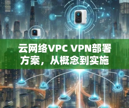云网络VPC VPN部署方案,从概念到实施 云网络VPC VPN部署方案,从概念到实施