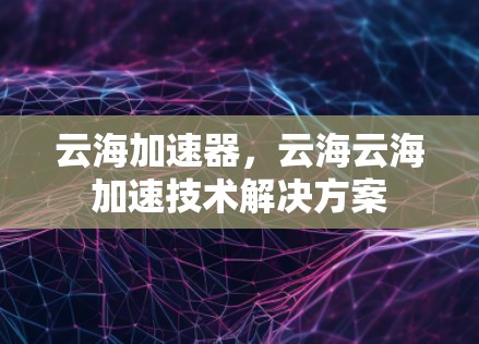 云海加速器,云海云海加速技术解决方案 云海加速器,云海云海加速技术解决方案
