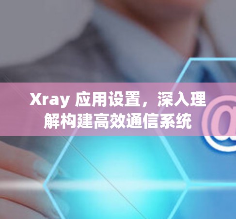 Xray 应用设置,深入理解构建高效通信系统 Xray 应用设置,深入理解构建高效通信系统