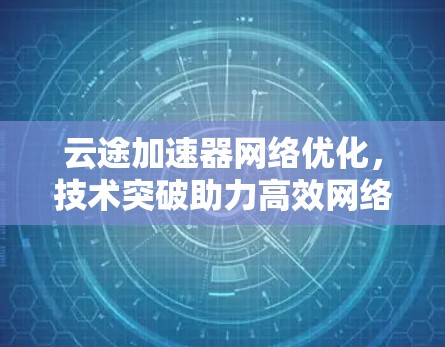 云途加速器网络优化,技术突破助力高效网络 云途加速器网络优化,技术突破助力高效网络
