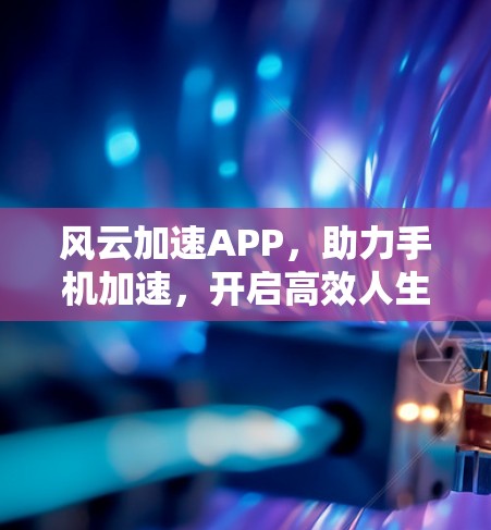 风云加速APP,助力手机加速,开启高效人生 风云加速APP,助力手机加速,开启高效人生