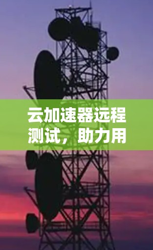 云加速器远程测试,助力用户加速云数据流 云加速器远程测试,助力用户加速云数据流
