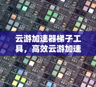 云游加速器梯子工具,高效云游加速方案 云游加速器梯子工具,高效云游加速方案