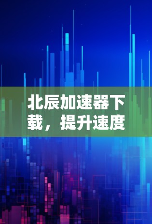 北辰加速器下载，提升速度的必备神器