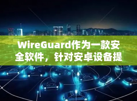 WireGuard作为一款安全软件，针对安卓设备提供多种版本，包括普通版、Pro版和家庭版，旨在保护用户免受恶意软件的威胁。以下是下载WireGuard安卓版的详细步骤