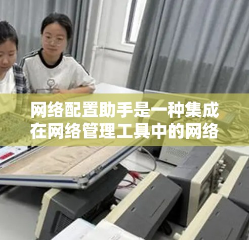 网络配置助手是一种集成在网络管理工具中的网络配置工具，旨在简化对路由器、防火墙、交换机等设备的网络配置操作。以下是对该工具的详细分析和总结