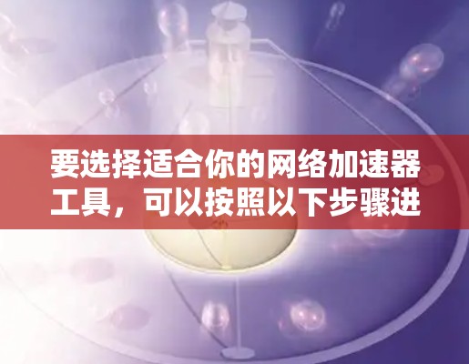 要选择适合你的网络加速器工具,可以按照以下步骤进行 要选择适合你的网络加速器工具,可以按照以下步骤进行