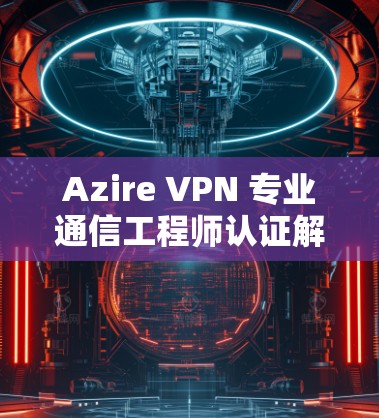 Azire VPN 专业通信工程师认证解决方案 Azire VPN 专业通信工程师认证解决方案