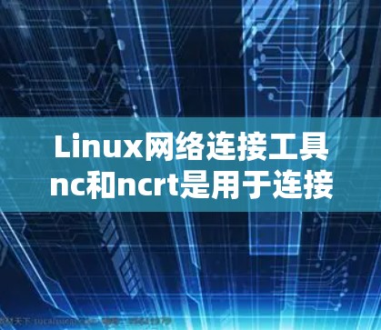 Linux网络连接工具nc和ncrt是用于连接到远程服务器的工具，各有其用途和特点。以下是详细的指南