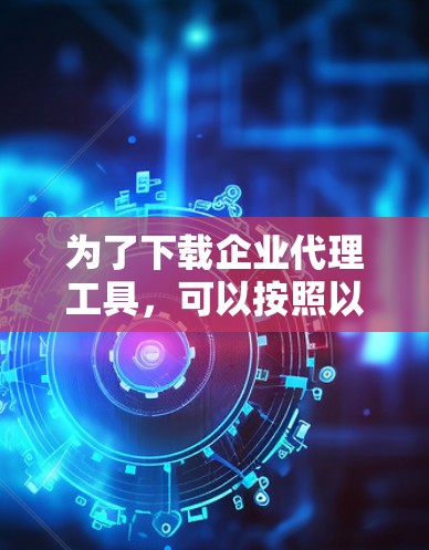 为了下载企业代理工具,可以按照以下步骤进行 为了下载企业代理工具,可以按照以下步骤进行