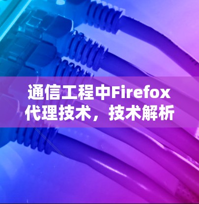 通信工程中Firefox代理技术,技术解析与应用案例 通信工程中Firefox代理技术,技术解析与应用案例