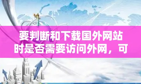 要判断和下载国外网站时是否需要访问外网,可以按照以下步骤进行 要判断和下载国外网站时是否需要访问外网,可以按照以下步骤进行