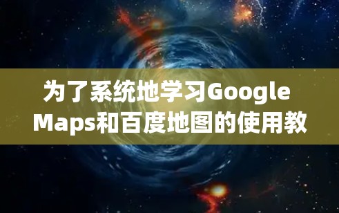 为了系统地学习Google Maps和百度地图的使用教程,以下是一个详细且结构化的指南 为了系统地学习Google Maps和百度地图的使用教程,以下是一个详细且结构化的指南
